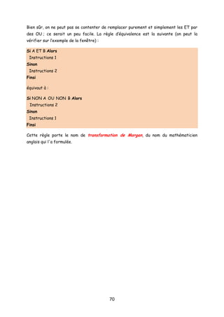 Bien sûr, on ne peut pas se contenter de remplacer purement et simplement les ET par
des OU ; ce serait un peu facile. La règle d’équivalence est la suivante (on peut la
vérifier sur l’exemple de la fenêtre) :
Si A ET B Alors
Instructions 1
Sinon
Instructions 2
Finsi
équivaut à :
Si NON A OU NON B Alors
Instructions 2
Sinon
Instructions 1
Finsi
Cette règle porte le nom de transformation de Morgan, du nom du mathématicien
anglais qui l'a formulée.
70
 