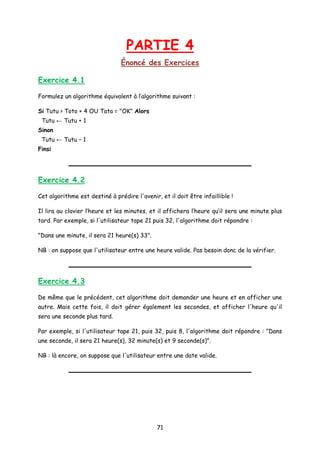 PARTIE 4
Énoncé des Exercices
Exercice 4.1
Formulez un algorithme équivalent à l’algorithme suivant :
Si Tutu > Toto + 4 OU Tata = "OK" Alors
Tutu ← Tutu + 1
Sinon
Tutu ← Tutu – 1
Finsi
Exercice 4.2
Cet algorithme est destiné à prédire l'avenir, et il doit être infaillible !
Il lira au clavier l’heure et les minutes, et il affichera l’heure qu’il sera une minute plus
tard. Par exemple, si l'utilisateur tape 21 puis 32, l'algorithme doit répondre :
"Dans une minute, il sera 21 heure(s) 33".
NB : on suppose que l'utilisateur entre une heure valide. Pas besoin donc de la vérifier.
Exercice 4.3
De même que le précédent, cet algorithme doit demander une heure et en afficher une
autre. Mais cette fois, il doit gérer également les secondes, et afficher l'heure qu'il
sera une seconde plus tard.
Par exemple, si l'utilisateur tape 21, puis 32, puis 8, l'algorithme doit répondre : "Dans
une seconde, il sera 21 heure(s), 32 minute(s) et 9 seconde(s)".
NB : là encore, on suppose que l'utilisateur entre une date valide.
71
 