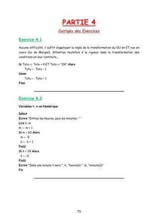 PARTIE 4
Corrigés des Exercices
Exercice 4.1
Aucune difficulté, il suffit d’appliquer la règle de la transformation du OU en ET vue en
cours (loi de Morgan). Attention toutefois à la rigueur dans la transformation des
conditions en leur contraire...
Si Tutu <= Toto + 4 ET Tata <> "OK" Alors
Tutu ← Tutu – 1
Sinon
Tutu ← Tutu + 1
Finsi
Exercice 4.2
Variables h, m en Numérique
Début
Ecrire "Entrez les heures, puis les minutes : "
Lire h, m
m ← m + 1
Si m = 60 Alors
m ← 0
h ← h + 1
FinSi
Si h = 24 Alors
h ← 0
FinSi
Ecrire "Dans une minute il sera ", h, "heure(s) ", m, "minute(s)"
Fin
73
 