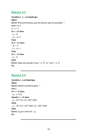 Exercice 4.3
Variables h, m, s en Numérique
Début
Ecrire "Entrez les heures, puis les minutes, puis les secondes : "
Lire h, m, s
s ← s + 1
Si s = 60 Alors
s ← 0
m ← m + 1
FinSi
Si m = 60 Alors
m ← 0
h ← h + 1
FinSi
Si h = 24 Alors
h ← 0
FinSi
Ecrire "Dans une seconde il sera ", h, "h", m, "m et ", s, "s"
Fin
Exercice 4.4
Variables n, p en Numérique
Début
Ecrire "Nombre de photocopies : "
Lire n
Si n <= 10 Alors
p ← n * 0,1
SinonSi n <= 30 Alors
p ← 10 * 0,1 + (n – 10) * 0,09
Sinon
p ← 10 * 0,1 + 20 * 0,09 + (n – 30) * 0,08
FinSi
Ecrire "Le prix total est: ", p
Fin
74
 