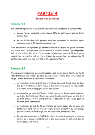 PARTIE 4
Énoncé des Exercices
Exercice 4.6
Les élections législatives, en Guignolerie Septentrionale, obéissent à la règle suivante :
• lorsque l'un des candidats obtient plus de 50% des suffrages, il est élu dès le
premier tour.
• en cas de deuxième tour, peuvent participer uniquement les candidats ayant
obtenu au moins 12,5% des voix au premier tour.
Vous devez écrire un algorithme qui permette la saisie des scores de quatre candidats
au premier tour. Cet algorithme traitera ensuite le candidat numéro 1 (et uniquement
lui) : il dira s'il est élu, battu, s'il se trouve en ballottage favorable (il participe au
second tour en étant arrivé en tête à l'issue du premier tour) ou défavorable (il
participe au second tour sans avoir été en tête au premier tour).
Exercice 4.7
Une compagnie d'assurance automobile propose à ses clients quatre familles de tarifs
identifiables par une couleur, du moins au plus onéreux : tarifs bleu, vert, orange et
rouge. Le tarif dépend de la situation du conducteur :
• un conducteur de moins de 25 ans et titulaire du permis depuis moins de deux
ans, se voit attribuer le tarif rouge, si toutefois il n'a jamais été responsable
d'accident. Sinon, la compagnie refuse de l'assurer.
• un conducteur de moins de 25 ans et titulaire du permis depuis plus de deux ans,
ou de plus de 25 ans mais titulaire du permis depuis moins de deux ans a le droit
au tarif orange s'il n'a jamais provoqué d'accident, au tarif rouge pour un
accident, sinon il est refusé.
• un conducteur de plus de 25 ans titulaire du permis depuis plus de deux ans
bénéficie du tarif vert s'il n'est à l'origine d'aucun accident et du tarif orange
pour un accident, du tarif rouge pour deux accidents, et refusé au-delà
• De plus, pour encourager la fidélité des clients acceptés, la compagnie propose un
contrat de la couleur immédiatement la plus avantageuse s'il est entré dans la
maison depuis plus d'un an.
78
 