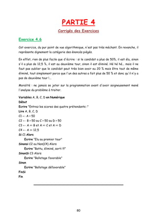 PARTIE 4
Corrigés des Exercices
Exercice 4.6
Cet exercice, du pur point de vue algorithmique, n'est pas très méchant. En revanche, il
représente dignement la catégorie des énoncés piégés.
En effet, rien de plus facile que d'écrire : si le candidat a plus de 50%, il est élu, sinon
s'il a plus de 12,5 %, il est au deuxième tour, sinon il est éliminé. Hé hé hé... mais il ne
faut pas oublier que le candidat peut très bien avoir eu 20 % mais être tout de même
éliminé, tout simplement parce que l'un des autres a fait plus de 50 % et donc qu'il n'y a
pas de deuxième tour !...
Moralité : ne jamais se jeter sur la programmation avant d'avoir soigneusement mené
l'analyse du problème à traiter.
Variables A, B, C, D en Numérique
Début
Ecrire "Entrez les scores des quatre prétendants :"
Lire A, B, C, D
C1 ← A > 50
C2 ← B > 50 ou C > 50 ou D > 50
C3 ← A >= B et A >= C et A >= D
C4 ← A >= 12,5
Si C1 Alors
Ecrire “Elu au premier tour"
Sinonsi C2 ou Non(C4) Alors
Ecrire “Battu, éliminé, sorti !!!”
SinonSi C3 Alors
Ecrire "Ballotage favorable"
Sinon
Ecrire "Ballotage défavorable"
FinSi
Fin
80
 