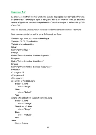 Exercice 4.7
Là encore, on illustre l'utilité d'une bonne analyse. Je propose deux corrigés différents.
Le premier suit l'énoncé pas à pas. C'est juste, mais c'est vraiment lourd. La deuxième
version s'appuie sur une vraie compréhension d'une situation pas si embrouillée qu'elle
n'en a l'air.
Dans les deux cas, un recours aux variables booléennes aère sérieusement l'écriture.
Donc, premier corrigé, on suit le texte de l'énoncé pas à pas :
Variables age, perm, acc, assur en Numérique
Variables C1, C2, C3 en Booléen
Variable situ en Caractère
Début
Ecrire "Entrez l’âge: "
Lire age
Ecrire "Entrez le nombre d'années de permis: "
Lire perm
Ecrire "Entrez le nombre d'accidents: "
Lire acc
Ecrire "Entrez le nombre d'années d'assurance: "
Lire assur
C1 ← age >= 25
C2 ← perm >= 2
C3 ← assur > 1
Si Non(C1) et Non(C2) Alors
Si acc = 0 Alors
situ ← "Rouge"
Sinon
situ ← "Refusé"
FinSi
Sinonsi ((Non(C1) et C2) ou (C1 et Non(C2)) Alors
Si acc = 0 Alors
situ ← "Orange"
SinonSi acc = 1 Alors
situ ← "Rouge"
Sinon
situ ← "Refusé"
FinSi
Sinon
Si acc = 0 Alors
81
 
