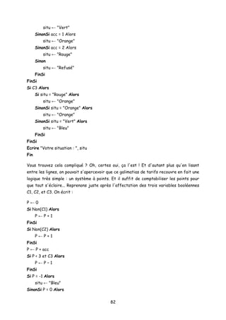 situ ← "Vert"
SinonSi acc = 1 Alors
situ ← "Orange"
SinonSi acc = 2 Alors
situ ← "Rouge"
Sinon
situ ← "Refusé"
FinSi
FinSi
Si C3 Alors
Si situ = "Rouge" Alors
situ ← "Orange"
SinonSi situ = "Orange" Alors
situ ← "Orange"
SinonSi situ = "Vert" Alors
situ ← "Bleu"
FinSi
FinSi
Ecrire "Votre situation : ", situ
Fin
Vous trouvez cela compliqué ? Oh, certes oui, ça l'est ! Et d'autant plus qu'en lisant
entre les lignes, on pouvait s'apercevoir que ce galimatias de tarifs recouvre en fait une
logique très simple : un système à points. Et il suffit de comptabiliser les points pour
que tout s'éclaire... Reprenons juste après l'affectation des trois variables booléennes
C1, C2, et C3. On écrit :
P ← 0
Si Non(C1) Alors
P ← P + 1
FinSi
Si Non(C2) Alors
P ← P + 1
FinSi
P ← P + acc
Si P < 3 et C3 Alors
P ← P – 1
FinSi
Si P = -1 Alors
situ ← "Bleu"
SinonSi P = 0 Alors
82
 