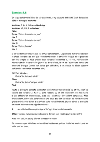 Exercice 4.8
En ce qui concerne le début de cet algorithme, il n’y a aucune difficulté. C’est de la saisie
bête et même pas méchante:
Variables J, M, A, JMax en Numérique
Variables VJ, VM, B en Booleen
Début
Ecrire "Entrez le numéro du jour"
Lire J
Ecrire "Entrez le numéro du mois"
Lire M
Ecrire "Entrez l'année"
Lire A
C'est évidemment ensuite que les ennuis commencent… La première manière d'aborder
la chose consiste à se dire que fondamentalement, la structure logique de ce problème
est très simple. Si nous créons deux variables booléennes VJ et VM, représentant
respectivement la validité du jour et du mois entrés, la fin de l'algorithme sera d'une
simplicité biblique (l’année est valide par définition, si on évacue le débat byzantin
concernant l’existence de l’année zéro) :
Si VJ et VM alors
Ecrire "La date est valide"
Sinon
Ecrire "La date n'est pas valide"
FinSi
Toute la difficulté consiste à affecter correctement les variables VJ et VM, selon les
valeurs des variables J, M et A. Dans l'absolu, VJ et VM pourraient être les objets
d'une affectation monstrueuse, avec des conditions atrocement composées. Mais
franchement, écrire ces conditions en une seule fois est un travail de bénédictin sans
grand intérêt. Pour éviter d'en arriver à une telle extrémité, on peut sérier la difficulté
en créant deux variables supplémentaires :
B : variable booléenne qui indique s'il s'agit d'une année bissextile
JMax : variable numérique qui indiquera le dernier jour valable pour le mois entré.
Avec tout cela, on peut y aller et en ressortir vivant.
On commence par initialiser nos variables booléennes, puis on traite les années, puis les
mois, puis les jours.
84
 