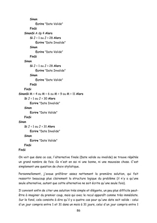 Sinon
Ecrire "Date Valide"
FinSi
SinonSi A dp 4 Alors
Si J < 1 ou J > 28 Alors
Ecrire "Date Invalide"
Sinon
Ecrire "Date Valide"
FinSi
Sinon
Si J < 1 ou J > 28 Alors
Ecrire "Date Invalide"
Sinon
Ecrire "Date Valide"
FinSi
FinSi
SinonSi M = 4 ou M = 6 ou M = 9 ou M = 11 Alors
Si J < 1 ou J > 30 Alors
Ecrire "Date Invalide"
Sinon
Ecrire "Date Valide"
FinSi
Sinon
Si J < 1 ou J > 31 Alors
Ecrire "Date Invalide"
Sinon
Ecrire "Date Valide"
FinSi
FinSi
On voit que dans ce cas, l'alternative finale (Date valide ou invalide) se trouve répétée
un grand nombre de fois. Ce n'est en soi ni une bonne, ni une mauvaise chose. C'est
simplement une question de choix stylistique.
Personnellement, j'avoue préférer assez nettement la première solution, qui fait
ressortir beaucoup plus clairement la structure logique du problème (il n'y a qu'une
seule alternative, autant que cette alternative ne soit écrite qu'une seule fois).
Il convient enfin de citer une solution très simple et élégante, un peu plus difficile peut-
être à imaginer du premier coup, mais qui avec le recul apparaît comme très immédiate.
Sur le fond, cela consiste à dire qu'il y a quatre cas pour qu'une date soit valide : celui
d'un jour compris entre 1 et 31 dans un mois à 31 jours, celui d'un jour compris entre 1
86
 