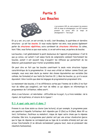 Partie 5
Les Boucles
« Les premiers 90% du code prennent les premiers
90% du temps de développement. Les 10% restants
prennent les autres 90% du temps de
développement » - Tom Cargill
Et ça y est, on y est, on est arrivés, la voilà, c’est Broadway, la quatrième et dernière
structure : ça est les boucles. Si vous voulez épater vos amis, vous pouvez également
parler de structures répétitives, voire carrément de structures itératives. Ca calme,
hein ? Bon, vous faites ce que vous voulez, ici on est entre nous, on parlera de boucles.
Les boucles, c'est généralement le point douloureux de l'apprenti programmeur. C'est là
que ça coince, car autant il est assez facile de comprendre comment fonctionnent les
boucles, autant il est souvent long d'acquérir les réflexes qui permettent de les
élaborer judicieusement pour traiter un problème donné.
On peut dire en fait que les boucles constituent la seule vraie structure logique
caractéristique de la programmation. Si vous avez utilisé un tableur comme Excel, par
exemple, vous avez sans doute pu manier des choses équivalentes aux variables (les
cellules, les formules) et aux tests (la fonction SI…). Mais les boucles, ça, ça n'a aucun
équivalent. Cela n'existe que dans les langages de programmation proprement dits.
Le maniement des boucles, s'il ne différencie certes pas l'homme de la bête (il ne faut
tout de même pas exagérer), est tout de même ce qui sépare en informatique le
programmeur de l'utilisateur, même averti.
Alors, à vos futures – et inévitables - difficultés sur le sujet, il y a trois remèdes : de la
rigueur, de la patience, et encore de la rigueur !
5.1 A quoi cela sert-il donc ?
Prenons le cas d’une saisie au clavier (une lecture), où par exemple, le programme pose
une question à laquelle l’utilisateur doit répondre par O (Oui) ou N (Non). Mais tôt ou
tard, l’utilisateur, facétieux ou maladroit, risque de taper autre chose que la réponse
attendue. Dès lors, le programme peut planter soit par une erreur d’exécution (parce
que le type de réponse ne correspond pas au type de la variable attendu) soit par une
erreur fonctionnelle (il se déroule normalement jusqu’au bout, mais en produisant des
résultats fantaisistes).
89
 