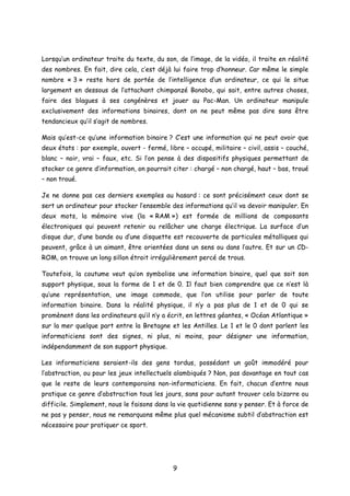Lorsqu’un ordinateur traite du texte, du son, de l’image, de la vidéo, il traite en réalité
des nombres. En fait, dire cela, c’est déjà lui faire trop d’honneur. Car même le simple
nombre « 3 » reste hors de portée de l’intelligence d’un ordinateur, ce qui le situe
largement en dessous de l’attachant chimpanzé Bonobo, qui sait, entre autres choses,
faire des blagues à ses congénères et jouer au Pac-Man. Un ordinateur manipule
exclusivement des informations binaires, dont on ne peut même pas dire sans être
tendancieux qu’il s’agit de nombres.
Mais qu’est-ce qu’une information binaire ? C’est une information qui ne peut avoir que
deux états : par exemple, ouvert - fermé, libre – occupé, militaire – civil, assis – couché,
blanc – noir, vrai – faux, etc. Si l’on pense à des dispositifs physiques permettant de
stocker ce genre d’information, on pourrait citer : chargé – non chargé, haut – bas, troué
– non troué.
Je ne donne pas ces derniers exemples au hasard : ce sont précisément ceux dont se
sert un ordinateur pour stocker l’ensemble des informations qu’il va devoir manipuler. En
deux mots, la mémoire vive (la « RAM ») est formée de millions de composants
électroniques qui peuvent retenir ou relâcher une charge électrique. La surface d’un
disque dur, d’une bande ou d’une disquette est recouverte de particules métalliques qui
peuvent, grâce à un aimant, être orientées dans un sens ou dans l’autre. Et sur un CD-
ROM, on trouve un long sillon étroit irrégulièrement percé de trous.
Toutefois, la coutume veut qu’on symbolise une information binaire, quel que soit son
support physique, sous la forme de 1 et de 0. Il faut bien comprendre que ce n’est là
qu’une représentation, une image commode, que l’on utilise pour parler de toute
information binaire. Dans la réalité physique, il n’y a pas plus de 1 et de 0 qui se
promènent dans les ordinateurs qu’il n’y a écrit, en lettres géantes, « Océan Atlantique »
sur la mer quelque part entre la Bretagne et les Antilles. Le 1 et le 0 dont parlent les
informaticiens sont des signes, ni plus, ni moins, pour désigner une information,
indépendamment de son support physique.
Les informaticiens seraient-ils des gens tordus, possédant un goût immodéré pour
l’abstraction, ou pour les jeux intellectuels alambiqués ? Non, pas davantage en tout cas
que le reste de leurs contemporains non-informaticiens. En fait, chacun d’entre nous
pratique ce genre d’abstraction tous les jours, sans pour autant trouver cela bizarre ou
difficile. Simplement, nous le faisons dans la vie quotidienne sans y penser. Et à force de
ne pas y penser, nous ne remarquons même plus quel mécanisme subtil d’abstraction est
nécessaire pour pratiquer ce sport.
9
 