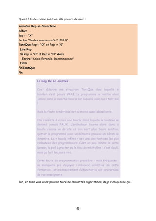 Quant à la deuxième solution, elle pourra devenir :
Variable Rep en Caractère
Début
Rep ← "X"
Ecrire "Voulez vous un café ? (O/N)"
TantQue Rep <> "O" et Rep <> "N"
Lire Rep
Si Rep <> "O" et Rep <> "N" Alors
Ecrire "Saisie Erronée, Recommencez"
FinSi
FinTantQue
Fin
Le Gag De La Journée
C’est d’écrire une structure TantQue dans laquelle le
booléen n’est jamais VRAI. Le programme ne rentre alors
jamais dans la superbe boucle sur laquelle vous avez tant sué
!
Mais la faute symétrique est au moins aussi désopilante.
Elle consiste à écrire une boucle dans laquelle le booléen ne
devient jamais FAUX. L’ordinateur tourne alors dans la
boucle comme un dératé et n’en sort plus. Seule solution,
quitter le programme avec un démonte-pneu ou un bâton de
dynamite. La « boucle infinie » est une des hantises les plus
redoutées des programmeurs. C’est un peu comme le verre
baveur, le poil à gratter ou le bleu de méthylène : c’est éculé,
mais ça fait toujours rire.
Cette faute de programmation grossière – mais fréquente -
ne manquera pas d’égayer l’ambiance collective de cette
formation… et accessoirement d’étancher la soif proverbiale
de vos enseignants.
Bon, eh bien vous allez pouvoir faire de chouettes algorithmes, déjà rien qu’avec ça…
93
 