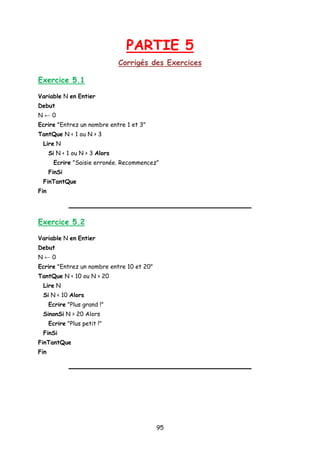 PARTIE 5
Corrigés des Exercices
Exercice 5.1
Variable N en Entier
Debut
N ← 0
Ecrire "Entrez un nombre entre 1 et 3"
TantQue N < 1 ou N > 3
Lire N
Si N < 1 ou N > 3 Alors
Ecrire "Saisie erronée. Recommencez”
FinSi
FinTantQue
Fin
Exercice 5.2
Variable N en Entier
Debut
N ← 0
Ecrire "Entrez un nombre entre 10 et 20"
TantQue N < 10 ou N > 20
Lire N
Si N < 10 Alors
Ecrire "Plus grand !"
SinonSi N > 20 Alors
Ecrire "Plus petit !"
FinSi
FinTantQue
Fin
95
 