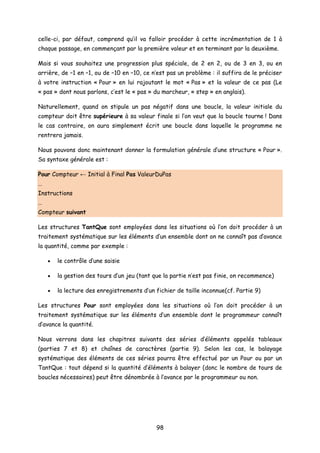 celle-ci, par défaut, comprend qu’il va falloir procéder à cette incrémentation de 1 à
chaque passage, en commençant par la première valeur et en terminant par la deuxième.
Mais si vous souhaitez une progression plus spéciale, de 2 en 2, ou de 3 en 3, ou en
arrière, de –1 en –1, ou de –10 en –10, ce n’est pas un problème : il suffira de le préciser
à votre instruction « Pour » en lui rajoutant le mot « Pas » et la valeur de ce pas (Le
« pas » dont nous parlons, c’est le « pas » du marcheur, « step » en anglais).
Naturellement, quand on stipule un pas négatif dans une boucle, la valeur initiale du
compteur doit être supérieure à sa valeur finale si l’on veut que la boucle tourne ! Dans
le cas contraire, on aura simplement écrit une boucle dans laquelle le programme ne
rentrera jamais.
Nous pouvons donc maintenant donner la formulation générale d’une structure « Pour ».
Sa syntaxe générale est :
Pour Compteur ← Initial à Final Pas ValeurDuPas
…
Instructions
…
Compteur suivant
Les structures TantQue sont employées dans les situations où l’on doit procéder à un
traitement systématique sur les éléments d’un ensemble dont on ne connaît pas d’avance
la quantité, comme par exemple :
• le contrôle d’une saisie
• la gestion des tours d’un jeu (tant que la partie n’est pas finie, on recommence)
• la lecture des enregistrements d’un fichier de taille inconnue(cf. Partie 9)
Les structures Pour sont employées dans les situations où l’on doit procéder à un
traitement systématique sur les éléments d’un ensemble dont le programmeur connaît
d’avance la quantité.
Nous verrons dans les chapitres suivants des séries d’éléments appelés tableaux
(parties 7 et 8) et chaînes de caractères (partie 9). Selon les cas, le balayage
systématique des éléments de ces séries pourra être effectué par un Pour ou par un
TantQue : tout dépend si la quantité d’éléments à balayer (donc le nombre de tours de
boucles nécessaires) peut être dénombrée à l’avance par le programmeur ou non.
98
 