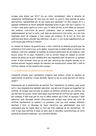Lorsque nous disons que 4+3=7 (ce qui reste, normalement, dans le domaine de
compétence mathématique de tous ceux qui lisent ce cours !), nous manions de pures
abstractions, représentées par de non moins purs symboles ! Un être humain d’il y a
quelques millénaires se serait demandé longtemps qu’est-ce que c’est que « quatre » ou
« trois », sans savoir quatre ou trois « quoi ? ». Mine de rien, le fait même de concevoir
des nombres, c’est-à-dire de pouvoir considérer, dans un ensemble, la quantité
indépendamment de tout le reste, c’est déjà une abstraction très hardie, qui a mis très
longtemps avant de s’imposer à tous comme une évidence. Et le fait de faire des
additions sans devoir préciser des additions « de quoi ? », est un pas supplémentaire qui
a été encore plus difficile à franchir.
Le concept de nombre, de quantité pure, a donc constitué un immense progrès (que les
ordinateurs n’ont quant à eux, je le répète, toujours pas accompli). Mais si concevoir les
nombres, c’est bien, posséder un système de notation performant de ces nombres, c’est
encore mieux. Et là aussi, l’humanité a mis un certain temps (et essayé un certain
nombre de pistes qui se sont révélées être des impasses) avant de parvenir au système
actuel, le plus rationnel. Ceux qui ne sont pas convaincus des progrès réalisés en ce
domaine peuvent toujours essayer de résoudre une multiplication comme 587 x 644 en
chiffres romains, on leur souhaite bon courage !
2. La numérotation de position en base décimale
L’humanité actuelle, pour représenter n’importe quel nombre, utilise un système de
numérotation de position, à base décimale. Qu’est-ce qui se cache derrière cet obscur
jargon ?
Commençons par la numérotation de position. Pour représenter un nombre, aussi grand
soit-il, nous disposons d’un alphabet spécialisé : une série de 10 signes qui s’appellent les
chiffres. Et lorsque nous écrivons un nombre en mettant certains de ces chiffres les
uns derrière les autres, l’ordre dans lequel nous mettons les chiffres est capital. Ainsi,
par exemple, 2 569 n’est pas du tout le même nombre que 9 562. Et pourquoi ? Quel
opération, quel décodage mental effectuons-nous lorsque nous lisons une suite de
chiffres représentant un nombre ? Le problème, c’est que nous sommes tellement
habitués à faire ce décodage de façon instinctive que généralement nous n’en
connaissons plus les règles. Mais ce n’est pas très compliqué de les reconstituer… Et
c’est là que nous mettons le doigt en plein dans la deuxième caractéristique de notre
système de notation numérique : son caractère décimal.
10
 