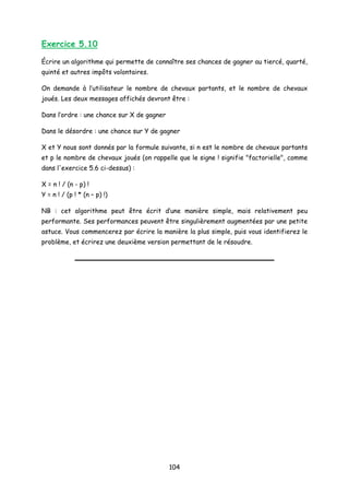Exercice 5.10
Écrire un algorithme qui permette de connaître ses chances de gagner au tiercé, quarté,
quinté et autres impôts volontaires.
On demande à l’utilisateur le nombre de chevaux partants, et le nombre de chevaux
joués. Les deux messages affichés devront être :
Dans l’ordre : une chance sur X de gagner
Dans le désordre : une chance sur Y de gagner
X et Y nous sont donnés par la formule suivante, si n est le nombre de chevaux partants
et p le nombre de chevaux joués (on rappelle que le signe ! signifie "factorielle", comme
dans l'exercice 5.6 ci-dessus) :
X = n ! / (n - p) !
Y = n ! / (p ! * (n – p) !)
NB : cet algorithme peut être écrit d’une manière simple, mais relativement peu
performante. Ses performances peuvent être singulièrement augmentées par une petite
astuce. Vous commencerez par écrire la manière la plus simple, puis vous identifierez le
problème, et écrirez une deuxième version permettant de le résoudre.
104
 