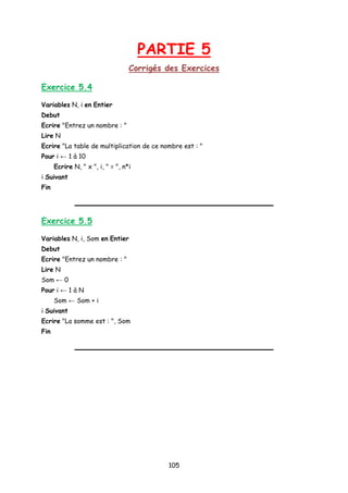 PARTIE 5
Corrigés des Exercices
Exercice 5.4
Variables N, i en Entier
Debut
Ecrire "Entrez un nombre : "
Lire N
Ecrire "La table de multiplication de ce nombre est : "
Pour i ← 1 à 10
Ecrire N, " x ", i, " = ", n*i
i Suivant
Fin
Exercice 5.5
Variables N, i, Som en Entier
Debut
Ecrire "Entrez un nombre : "
Lire N
Som ← 0
Pour i ← 1 à N
Som ← Som + i
i Suivant
Ecrire "La somme est : ", Som
Fin
105
 