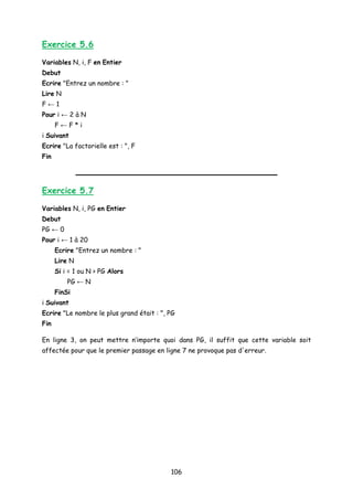 Exercice 5.6
Variables N, i, F en Entier
Debut
Ecrire "Entrez un nombre : "
Lire N
F ← 1
Pour i ← 2 à N
F ← F * i
i Suivant
Ecrire "La factorielle est : ", F
Fin
Exercice 5.7
Variables N, i, PG en Entier
Debut
PG ← 0
Pour i ← 1 à 20
Ecrire "Entrez un nombre : "
Lire N
Si i = 1 ou N > PG Alors
PG ← N
FinSi
i Suivant
Ecrire "Le nombre le plus grand était : ", PG
Fin
En ligne 3, on peut mettre n’importe quoi dans PG, il suffit que cette variable soit
affectée pour que le premier passage en ligne 7 ne provoque pas d'erreur.
106
 