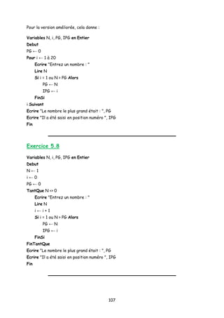 Pour la version améliorée, cela donne :
Variables N, i, PG, IPG en Entier
Debut
PG ← 0
Pour i ← 1 à 20
Ecrire "Entrez un nombre : "
Lire N
Si i = 1 ou N > PG Alors
PG ← N
IPG ← i
FinSi
i Suivant
Ecrire "Le nombre le plus grand était : ", PG
Ecrire "Il a été saisi en position numéro ", IPG
Fin
Exercice 5.8
Variables N, i, PG, IPG en Entier
Debut
N ← 1
i ← 0
PG ← 0
TantQue N <> 0
Ecrire "Entrez un nombre : "
Lire N
i ← i + 1
Si i = 1 ou N > PG Alors
PG ← N
IPG ← i
FinSi
FinTantQue
Ecrire "Le nombre le plus grand était : ", PG
Ecrire "Il a été saisi en position numéro ", IPG
Fin
107
 