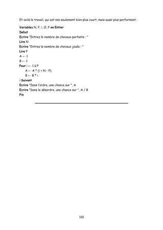 Et voilà le travail, qui est non seulement bien plus court, mais aussi plus performant :
Variables N, P, i, O, F en Entier
Debut
Ecrire "Entrez le nombre de chevaux partants : "
Lire N
Ecrire "Entrez le nombre de chevaux joués : "
Lire P
A ← 1
B ← 1
Pour i ← 1 à P
A ← A * (i + N - P)
B ← B * i
i Suivant
Ecrire "Dans l’ordre, une chance sur ", A
Ecrire "Dans le désordre, une chance sur ", A / B
Fin
110
 