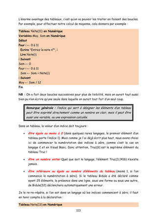 L’énorme avantage des tableaux, c’est qu’on va pouvoir les traiter en faisant des boucles.
Par exemple, pour effectuer notre calcul de moyenne, cela donnera par exemple :
Tableau Note(11) en Numérique
Variables Moy, Som en Numérique
Début
Pour i ← 0 à 11
Ecrire "Entrez la note n°", i
Lire Note(i)
i Suivant
Som ← 0
Pour i ← 0 à 11
Som ← Som + Note(i)
i Suivant
Moy ← Som / 12
Fin
NB : On a fait deux boucles successives pour plus de lisibilité, mais on aurait tout aussi
bien pu n’en écrire qu’une seule dans laquelle on aurait tout fait d’un seul coup.
Remarque générale : l’indice qui sert à désigner les éléments d’un tableau
peut être exprimé directement comme un nombre en clair, mais il peut être
aussi une variable, ou une expression calculée.
Dans un tableau, la valeur d’un indice doit toujours :
• être égale au moins à 0 (dans quelques rares langages, le premier élément d’un
tableau porte l’indice 1). Mais comme je l'ai déjà écrit plus haut, nous avons choisi
ici de commencer la numérotation des indices à zéro, comme c’est le cas en
langage C et en Visual Basic. Donc attention, Truc(6) est le septième élément du
tableau Truc !
• être un nombre entier Quel que soit le langage, l’élément Truc(3,1416) n’existe
jamais.
• être inférieure ou égale au nombre d’éléments du tableau (moins 1, si l’on
commence la numérotation à zéro). Si le tableau Bidule a été déclaré comme
ayant 25 éléments, la présence dans une ligne, sous une forme ou sous une autre,
de Bidule(32) déclenchera automatiquement une erreur.
Je le re-re-répète, si l’on est dans un langage où les indices commencent à zéro, il faut
en tenir compte à la déclaration :
Tableau Note(13) en Numérique
113
 