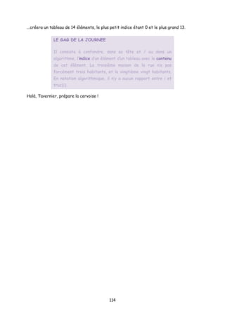 ...créera un tableau de 14 éléments, le plus petit indice étant 0 et le plus grand 13.
LE GAG DE LA JOURNEE
Il consiste à confondre, dans sa tête et / ou dans un
algorithme, l’indice d’un élément d’un tableau avec le contenu
de cet élément. La troisième maison de la rue n’a pas
forcément trois habitants, et la vingtième vingt habitants.
En notation algorithmique, il n’y a aucun rapport entre i et
truc(i).
Holà, Tavernier, prépare la cervoise !
114
 