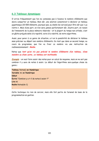 6.3 Tableaux dynamiques
Il arrive fréquemment que l’on ne connaisse pas à l’avance le nombre d’éléments que
devra comporter un tableau. Bien sûr, une solution consisterait à déclarer un tableau
gigantesque (10 000 éléments, pourquoi pas, au diable les varices) pour être sûr que « ça
rentre ». Mais d’une part, on n’en sera jamais parfaitement sûr, d’autre part, en raison
de l’immensité de la place mémoire réservée – et la plupart du temps non utilisée, c’est
un gâchis préjudiciable à la rapidité, voire à la viabilité, de notre algorithme.
Aussi, pour parer à ce genre de situation, a-t-on la possibilité de déclarer le tableau
sans préciser au départ son nombre d’éléments. Ce n’est que dans un second temps, au
cours du programme, que l’on va fixer ce nombre via une instruction de
redimensionnement : Redim.
Notez que tant qu’on n’a pas précisé le nombre d’éléments d’un tableau, d’une
manière ou d’une autre, ce tableau est inutilisable.
Exemple : on veut faire saisir des notes pour un calcul de moyenne, mais on ne sait pas
combien il y aura de notes à saisir. Le début de l’algorithme sera quelque chose du
genre :
Tableau Notes() en Numérique
Variable nb en Numérique
Début
Ecrire "Combien y a-t-il de notes à saisir ?"
Lire nb
Redim Notes(nb-1)
…
Cette technique n’a rien de sorcier, mais elle fait partie de l’arsenal de base de la
programmation en gestion.
121
 