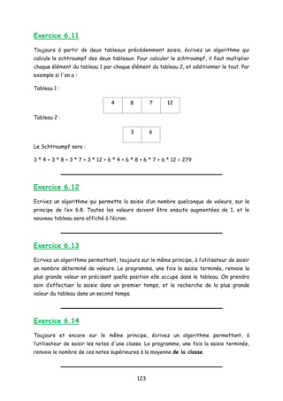 Exercice 6.11
Toujours à partir de deux tableaux précédemment saisis, écrivez un algorithme qui
calcule le schtroumpf des deux tableaux. Pour calculer le schtroumpf, il faut multiplier
chaque élément du tableau 1 par chaque élément du tableau 2, et additionner le tout. Par
exemple si l'on a :
Tableau 1 :
4 8 7 12
Tableau 2 :
3 6
Le Schtroumpf sera :
3 * 4 + 3 * 8 + 3 * 7 + 3 * 12 + 6 * 4 + 6 * 8 + 6 * 7 + 6 * 12 = 279
Exercice 6.12
Ecrivez un algorithme qui permette la saisie d’un nombre quelconque de valeurs, sur le
principe de l’ex 6.8. Toutes les valeurs doivent être ensuite augmentées de 1, et le
nouveau tableau sera affiché à l’écran.
Exercice 6.13
Ecrivez un algorithme permettant, toujours sur le même principe, à l’utilisateur de saisir
un nombre déterminé de valeurs. Le programme, une fois la saisie terminée, renvoie la
plus grande valeur en précisant quelle position elle occupe dans le tableau. On prendra
soin d’effectuer la saisie dans un premier temps, et la recherche de la plus grande
valeur du tableau dans un second temps.
Exercice 6.14
Toujours et encore sur le même principe, écrivez un algorithme permettant, à
l’utilisateur de saisir les notes d'une classe. Le programme, une fois la saisie terminée,
renvoie le nombre de ces notes supérieures à la moyenne de la classe.
123
 