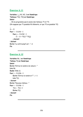 Exercice 6.11
Variables i, j, N1, N2, S en Numérique
Tableaux T1(), T2() en Numérique
Debut
… On ne programme pas la saisie des tableaux T1 et T2.
(On suppose que T1 possède N1 éléments, et que T2 en possède T2)
…
S ← 0
Pour i ← 0 à N1 – 1
Pour j ← 0 à N2 – 1
S ← S + T1(i) * T2(j)
j Suivant
i Suivant
Ecrire "Le schtroumpf est : ", S
Fin
Exercice 6.12
Variables Nb, i en Numérique
Tableau T() en Numérique
Debut
Ecrire "Entrez le nombre de valeurs : "
Lire Nb
Redim T(Nb-1)
Pour i ← 0 à Nb – 1
Ecrire "Entrez le nombre n° ", i + 1
Lire T(i)
i Suivant
Ecrire "Nouveau tableau : "
Pour i ← 0 à Nb – 1
T(i) ← T(i) + 1
Ecrire T(i)
i Suivant
Fin
126
 