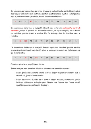 On commence par rechercher, parmi les 12 valeurs, quel est le plus petit élément , et où
il se trouve. On l’identifie en quatrième position (c’est le nombre 3), et on l’échange alors
avec le premier élément (le nombre 45). Le tableau devient ainsi :
3 122 12 45 21 78 64 53 89 28 84 46
On recommence à chercher le plus petit élément, mais cette fois, seulement à partir du
deuxième (puisque le premier est maintenant correct, on n’y touche plus). On le trouve
en troisième position (c’est le nombre 12). On échange donc le deuxième avec le
troisième :
3 12 122 45 21 78 64 53 89 28 84 46
On recommence à chercher le plus petit élément à partir du troisième (puisque les deux
premiers sont maintenant bien placés), et on le place correctement, en l’échangeant, ce
qui donnera in fine :
3 12 21 45 122 78 64 53 89 28 84 46
Et cetera, et cetera, jusqu’à l’avant dernier.
En bon français, nous pourrions décrire le processus de la manière suivante :
• Boucle principale : prenons comme point de départ le premier élément, puis le
second, etc, jusqu’à l’avant dernier.
• Boucle secondaire : à partir de ce point de départ mouvant, recherchons jusqu’à
la fin du tableau quel et le plus petit élément. Une fois que nous l’avons trouvé,
nous l’échangeons avec le point de départ.
130
 
