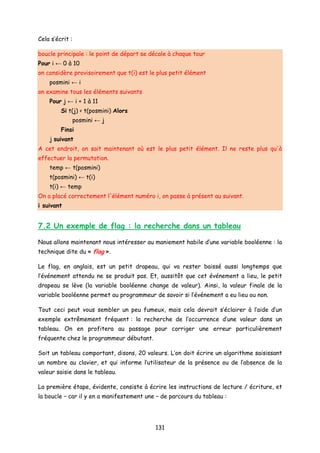 Cela s’écrit :
boucle principale : le point de départ se décale à chaque tour
Pour i ← 0 à 10
on considère provisoirement que t(i) est le plus petit élément
posmini ← i
on examine tous les éléments suivants
Pour j ← i + 1 à 11
Si t(j) < t(posmini) Alors
posmini ← j
Finsi
j suivant
A cet endroit, on sait maintenant où est le plus petit élément. Il ne reste plus qu'à
effectuer la permutation.
temp ← t(posmini)
t(posmini) ← t(i)
t(i) ← temp
On a placé correctement l'élément numéro i, on passe à présent au suivant.
i suivant
7.2 Un exemple de flag : la recherche dans un tableau
Nous allons maintenant nous intéresser au maniement habile d’une variable booléenne : la
technique dite du « flag ».
Le flag, en anglais, est un petit drapeau, qui va rester baissé aussi longtemps que
l’événement attendu ne se produit pas. Et, aussitôt que cet événement a lieu, le petit
drapeau se lève (la variable booléenne change de valeur). Ainsi, la valeur finale de la
variable booléenne permet au programmeur de savoir si l’événement a eu lieu ou non.
Tout ceci peut vous sembler un peu fumeux, mais cela devrait s’éclairer à l’aide d’un
exemple extrêmement fréquent : la recherche de l’occurrence d’une valeur dans un
tableau. On en profitera au passage pour corriger une erreur particulièrement
fréquente chez le programmeur débutant.
Soit un tableau comportant, disons, 20 valeurs. L’on doit écrire un algorithme saisissant
un nombre au clavier, et qui informe l’utilisateur de la présence ou de l’absence de la
valeur saisie dans le tableau.
La première étape, évidente, consiste à écrire les instructions de lecture / écriture, et
la boucle – car il y en a manifestement une – de parcours du tableau :
131
 