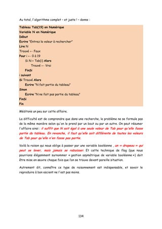 Au total, l'algorithme complet – et juste ! – donne :
Tableau Tab(19) en Numérique
Variable N en Numérique
Début
Ecrire "Entrez la valeur à rechercher"
Lire N
Trouvé ← Faux
Pour i ← 0 à 19
Si N = Tab(i) Alors
Trouvé ← Vrai
FinSi
i suivant
Si Trouvé Alors
Ecrire "N fait partie du tableau"
Sinon
Ecrire "N ne fait pas partie du tableau"
FinSi
Fin
Méditons un peu sur cette affaire.
La difficulté est de comprendre que dans une recherche, le problème ne se formule pas
de la même manière selon qu'on le prend par un bout ou par un autre. On peut résumer
l'affaire ainsi : il suffit que N soit égal à une seule valeur de Tab pour qu'elle fasse
partie du tableau. En revanche, il faut qu'elle soit différente de toutes les valeurs
de Tab pour qu'elle n'en fasse pas partie.
Voilà la raison qui nous oblige à passer par une variable booléenne , un « drapeau » qui
peut se lever, mais jamais se rabaisser. Et cette technique de flag (que nous
pourrions élégamment surnommer « gestion asymétrique de variable booléenne ») doit
être mise en œuvre chaque fois que l’on se trouve devant pareille situation.
Autrement dit, connaître ce type de raisonnement est indispensable, et savoir le
reproduire à bon escient ne l'est pas moins.
134
 