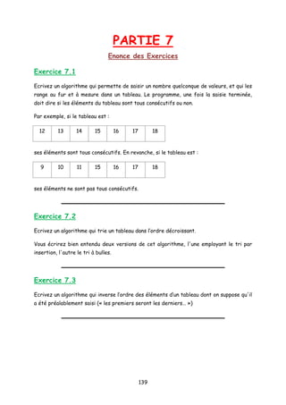 PARTIE 7
Enonce des Exercices
Exercice 7.1
Ecrivez un algorithme qui permette de saisir un nombre quelconque de valeurs, et qui les
range au fur et à mesure dans un tableau. Le programme, une fois la saisie terminée,
doit dire si les éléments du tableau sont tous consécutifs ou non.
Par exemple, si le tableau est :
12 13 14 15 16 17 18
ses éléments sont tous consécutifs. En revanche, si le tableau est :
9 10 11 15 16 17 18
ses éléments ne sont pas tous consécutifs.
Exercice 7.2
Ecrivez un algorithme qui trie un tableau dans l’ordre décroissant.
Vous écrirez bien entendu deux versions de cet algorithme, l'une employant le tri par
insertion, l'autre le tri à bulles.
Exercice 7.3
Ecrivez un algorithme qui inverse l’ordre des éléments d’un tableau dont on suppose qu'il
a été préalablement saisi (« les premiers seront les derniers… »)
139
 