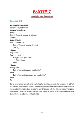 PARTIE 7
Corrigés des Exercices
Exercice 7.1
Variables Nb, i en Entier
Variable Flag en Booleen
Tableau T() en Entier
Debut
Ecrire "Entrez le nombre de valeurs :"
Lire Nb
Redim T(Nb-1)
Pour i ← 0 à Nb – 1
Ecrire "Entrez le nombre n° ", i + 1
Lire T(i)
i Suivant
Flag ← Vrai
Pour i ← 1 à Nb – 1
Si T(i) <> T(i – 1) + 1 Alors
Flag ← Faux
FinSi
i Suivant
Si Flag Alors
Ecrire "Les nombres sont consécutifs"
Sinon
Ecrire "Les nombres ne sont pas consécutifs"
FinSi
Fin
Cette programmation est sans doute la plus spontanée, mais elle présente le défaut
d'examiner la totalité du tableau, même lorsqu'on découvre dès le départ deux éléments
non consécutifs. Aussi, dans le cas d'un grand tableau, est-elle dispendieuse en temps de
traitement. Une autre manière de procéder serait de sortir de la boucle dès que deux
éléments non consécutifs sont détectés.
141
 