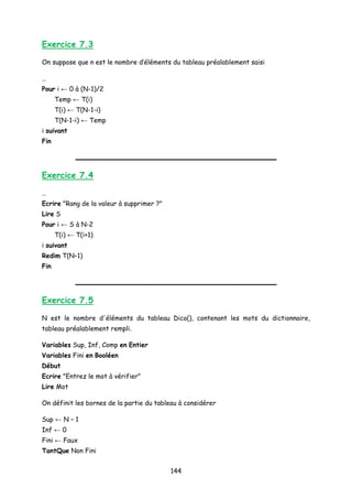Exercice 7.3
On suppose que n est le nombre d’éléments du tableau préalablement saisi
…
Pour i ← 0 à (N-1)/2
Temp ← T(i)
T(i) ← T(N-1-i)
T(N-1-i) ← Temp
i suivant
Fin
Exercice 7.4
…
Ecrire "Rang de la valeur à supprimer ?"
Lire S
Pour i ← S à N-2
T(i) ← T(i+1)
i suivant
Redim T(N–1)
Fin
Exercice 7.5
N est le nombre d'éléments du tableau Dico(), contenant les mots du dictionnaire,
tableau préalablement rempli.
Variables Sup, Inf, Comp en Entier
Variables Fini en Booléen
Début
Ecrire "Entrez le mot à vérifier"
Lire Mot
On définit les bornes de la partie du tableau à considérer
Sup ← N – 1
Inf ← 0
Fini ← Faux
TantQue Non Fini
144
 