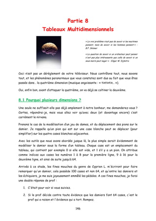 Partie 8
Tableaux Multidimensionnels
« Le vrai problème n’est pas de savoir si les machines
pensent, mais de savoir si les hommes pensent » -
B.F. Skinner
« La question de savoir si un ordinateur peut penser
n'est pas plus intéressante que celle de savoir si un
sous-marin peut nager » - Edgar W. Dijkstra
Ceci n’est pas un dérèglement de votre téléviseur. Nous contrôlons tout, nous savons
tout, et les phénomènes paranormaux que vous constatez sont dus au fait que vous êtes
passés dans… la quatrième dimension (musique angoissante : « tintintin… »).
Oui, enfin bon, avant d’attaquer la quatrième, on va déjà se coltiner la deuxième.
8.1 Pourquoi plusieurs dimensions ?
Une seule ne suffisait-elle pas déjà amplement à notre bonheur, me demanderez-vous ?
Certes, répondrai-je, mais vous allez voir qu’avec deux (et davantage encore) c’est
carrément le nirvana.
Prenons le cas de la modélisation d’un jeu de dames, et du déplacement des pions sur le
damier. Je rappelle qu’un pion qui est sur une case blanche peut se déplacer (pour
simplifier) sur les quatre cases blanches adjacentes.
Avec les outils que nous avons abordés jusque là, le plus simple serait évidemment de
modéliser le damier sous la forme d’un tableau. Chaque case est un emplacement du
tableau, qui contient par exemple 0 si elle est vide, et 1 s’il y a un pion. On attribue
comme indices aux cases les numéros 1 à 8 pour la première ligne, 9 à 16 pour la
deuxième ligne, et ainsi de suite jusqu’à 64.
Arrivés à ce stade, les fines mouches du genre de Cyprien L. m'écriront pour faire
remarquer qu'un damier, cela possède 100 cases et non 64, et qu'entre les damiers et
les échiquiers, je me suis joyeusement emmêlé les pédales. A ces fines mouches, je ferai
une double réponse de prof :
1. C'était pour voir si vous suiviez.
2. Si le prof décide contre toute évidence que les damiers font 64 cases, c'est le
prof qui a raison et l'évidence qui a tort. Rompez.
146
 