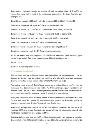 Inversement, comment traduire un nombre décimal en codage binaire ? Il suffit de
rechercher dans notre nombre les puissances successives de deux. Prenons, par
exemple, 186.
Dans 186, on trouve 1 x 128, soit 1 x 27
. Je retranche 128 de 186 et j’obtiens 58.
Dans 58, on trouve 0 x 64, soit 0 x 26
. Je ne retranche donc rien.
Dans 58, on trouve 1 x 32, soit 1 x 25
. Je retranche 32 de 58 et j’obtiens 26.
Dans 26, on trouve 1 x 16, soit 1 x 24
. Je retranche 16 de 26 et j’obtiens 10.
Dans 10, on trouve 1 x 8, soit 1 x 23
. Je retranche 8 de 10 et j’obtiens 2.
Dans 2, on trouve 0 x 4, soit 0 x 22
. Je ne retranche donc rien.
Dans 2, on trouve 1 x 2, soit 1 x 21
. Je retranche 2 de 2 et j’obtiens 0.
Dans 0, on trouve 0 x 1, soit 0 x 20
. Je ne retranche donc rien.
Il ne me reste plus qu’à reporter ces différents résultats (dans l’ordre !) pour
reconstituer l’octet. J’écris alors qu’en binaire, 186 est représenté par :
1 0 1 1 1 0 1 0
C’est bon ? Alors on passe à la suite.
4. Le codage hexadécimal
Pour en finir avec ce préambule (sinon, cela deviendrait de la gourmandise) , on va
évoquer un dernier type de codage, qui constitue une alternative pratique au codage
binaire. Il s’agit du codage hexadécimal, autrement dit en base seize.
Pourquoi ce choix bizarre ? Tout d’abord, parce que le codage binaire, ce n’est tout de
même pas très économique, ni très lisible. Pas très économique : pour représenter un
nombre entre 1 et 256, il faut utiliser systématiquement huit chiffres. Pas très lisible :
parce que d’interminables suites de 1 et de 0, on a déjà vu plus folichon.
Alors, une alternative toute naturelle, c’était de représenter l’octet non comme huit bits
(ce que nous avons fait jusque là), mais comme deux paquets de 4 bits (les quatre de
gauche, et les quatre de droite). Voyons voir cela de plus près.
Avec 4 bits, nous pouvons coder 2 x 2 x 2 x 2 = 16 nombres différents. En base seize, 16
nombres différents se représentent avec un seul chiffre (de même qu’en base 10, dix
nombres se représentent avec un seul chiffre).
Quels symboles choisir pour les chiffres ? Pour les dix premiers, on n’a pas été chercher
bien loin : on a recyclé les dix chiffres de la base décimale. Les dix premiers nombres de
15
 