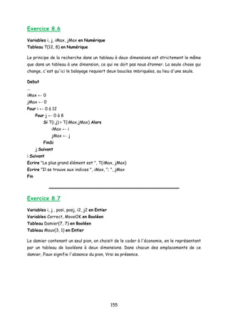 Exercice 8.6
Variables i, j, iMax, jMax en Numérique
Tableau T(12, 8) en Numérique
Le principe de la recherche dans un tableau à deux dimensions est strictement le même
que dans un tableau à une dimension, ce qui ne doit pas nous étonner. La seule chose qui
change, c'est qu'ici le balayage requiert deux boucles imbriquées, au lieu d'une seule.
Debut
...
iMax ← 0
jMax ← 0
Pour i ← 0 à 12
Pour j ← 0 à 8
Si T(i,j) > T(iMax,jMax) Alors
iMax ← i
jMax ← j
FinSi
j Suivant
i Suivant
Ecrire "Le plus grand élément est ", T(iMax, jMax)
Ecrire "Il se trouve aux indices ", iMax, "; ", jMax
Fin
Exercice 8.7
Variables i, j , posi, posj, i2, j2 en Entier
Variables Correct, MoveOK en Booléen
Tableau Damier(7, 7) en Booléen
Tableau Mouv(3, 1) en Entier
Le damier contenant un seul pion, on choisit de le coder à l'économie, en le représentant
par un tableau de booléens à deux dimensions. Dans chacun des emplacements de ce
damier, Faux signifie l'absence du pion, Vrai sa présence.
155
 