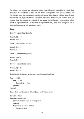 Par ailleurs, on emploie une méchante astuce, pas obligatoire, mais bien pratique dans
beaucoup de situations. L'idée est de faire correspondre les choix possibles de
l'utilisateur avec les mouvements du pion. On entre donc dans un tableau Mouv à deux
dimensions, les déplacements du pion selon les quatre directions, en prenant soin que
chaque ligne du tableau corresponde à une saisie de l’utilisateur. La première valeur
étant le déplacement en i, la seconde le déplacement en j. Ceci nous épargnera par la
suite de faire quatre fois les mêmes tests.
Debut
Choix 0 : pion en haut à droite
Mouv(0, 0) ← -1
Mouv(0, 1) ← -1
Choix 1 : pion en haut à droite
Mouv(1, 0) ← -1
Mouv(1, 1) ← 1
Choix 2 : pion en bas à gauche
Mouv(2, 0) ← 1
Mouv(2, 1) ← -1
Choix 3 : pion en bas à droite
Mouv(3, 0) ← 1
Mouv(3, 1) ← 1
Initialisation du damier; le pion n’est pour le moment nulle part
Pour i ← 0 à 7
Pour j ← 0 à 7
Damier(i, j) ← Faux
j suivant
i suivant
Saisie de la coordonnée en i ("posi") avec contrôle de saisie
Correct ← Faux
TantQue Non Correct
Ecrire "Entrez la ligne de votre pion: "
Lire posi
Si posi >= 0 et posi <= 7 Alors
Correct ← vrai
156
 