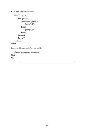 Affichage du nouveau damier
Pour i ← 0 à 7
Pour j ← 0 à 7
Si Damier(i, j) Alors
Ecrire " O ";
Sinon
Ecrire " X ";
FinSi
j suivant
Ecrire ""
i suivant
Sinon
Cas où le déplacement n’est pas valide
Ecrire "Mouvement impossible"
FinSi
Fin
158
 