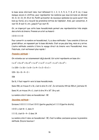 la base seize s’écrivent donc tout bêtement 0, 1, 2, 3, 4, 5, 6, 7, 8, et 9. Là, il nous
manque encore 6 chiffres, pour représenter les nombres que nous écrivons en décimal
10, 11, 12, 13, 14, 15 et 16. Plutôt qu’inventer de nouveaux symboles (ce qu’on aurait très
bien pu faire), on a recyclé les premières lettres de l’alphabet. Ainsi, par convention, A
vaut 10, B vaut 11, etc. jusqu’à F qui vaut 15.
Or, on s’aperçoit que cette base hexadécimale permet une représentation très simple
des octets du binaire. Prenons un octet au hasard :
1 0 0 1 1 1 1 0
Pour convertir ce nombre en hexadécimal, il y a deux méthodes : l’une consiste à faire un
grand détour, en repassant par la base décimale. C’est un peu plus long, mais on y arrive.
L’autre méthode consiste à faire le voyage direct du binaire vers l’hexadécimal. Avec
l’habitude, c’est nettement plus rapide !
Première méthode :
On retombe sur un raisonnement déjà abordé. Cet octet représente en base dix :
1 x 27
+ 0 x 26
+ 0 x 25
+ 1 x 24
+ 1 x 23
+ 1 x 22
+ 1 x 21
+ 0 x 20
=
1 x 128 + 1 x 16 + 1 x 8 + 1 x 4 + 1 x 2 + 0 x 1 =
128 + 16 + 8 + 4 + 2 =
158
De là, il faut repartir vers la base hexadécimale.
Dans 158, on trouve 9 x 16, c’est-à-dire 9 x 161
. Je retranche 144 de 158 et j’obtiens 14.
Dans 14, on trouve 14 x 1, c’est-à-dire 14 x 160
. On y est.
Le nombre s’écrit donc en hexadécimal : 9E
Deuxième méthode :
Divisons 1 0 0 1 1 1 1 0 en 1 0 0 1 (partie gauche) et 1 1 1 0 (partie droite).
1 0 0 1, c’est 8 + 1, donc 9
1 1 1 0, c’est 8 + 4 + 2 donc 14
Le nombre s’écrit donc en hexadécimal : 9E. C’est la même conclusion qu’avec la première
méthode. Encore heureux !
16
 