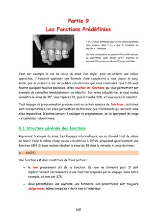 Partie 9
Les Fonctions Prédéfinies
« Il y a deux méthodes pour écrire des programmes
sans erreurs. Mais il n’y a que la troisième qui
marche » - Anonyme
Certains traitements ne peuvent être effectués par
un algorithme, aussi savant soit-il. D’autres ne
peuvent l’être qu’au prix de souffrances indicibles.
C’est par exemple le cas du calcul du sinus d’un angle : pour en obtenir une valeur
approchée, il faudrait appliquer une formule d’une complexité à vous glacer le sang.
Aussi, que se passe-t-il sur les petites calculatrices que vous connaissez tous ? On vous
fournit quelques touches spéciales, dites touches de fonctions, qui vous permettent par
exemple de connaître immédiatement ce résultat. Sur votre calculatrice, si vous voulez
connaître le sinus de 35°, vous taperez 35, puis la touche SIN, et vous aurez le résultat.
Tout langage de programmation propose ainsi un certain nombre de fonctions ; certaines
sont indispensables, car elles permettent d’effectuer des traitements qui seraient sans
elles impossibles. D’autres servent à soulager le programmeur, en lui épargnant de longs
– et pénibles - algorithmes.
9.1 Structure générale des fonctions
Reprenons l’exemple du sinus. Les langages informatiques, qui se doivent tout de même
de savoir faire la même chose qu’une calculatrice à 19F90, proposent généralement une
fonction SIN. Si nous voulons stocker le sinus de 35 dans la variable A, nous écrirons :
A ← Sin(35)
Une fonction est donc constituée de trois parties :
• le nom proprement dit de la fonction. Ce nom ne s’invente pas ! Il doit
impérativement correspondre à une fonction proposée par le langage. Dans notre
exemple, ce nom est SIN.
• deux parenthèses, une ouvrante, une fermante. Ces parenthèses sont toujours
obligatoires, même lorsqu'on n'écrit rien à l'intérieur.
160
 