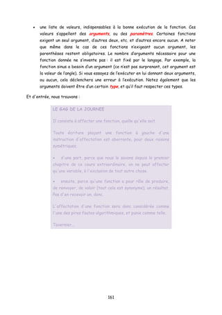 • une liste de valeurs, indispensables à la bonne exécution de la fonction. Ces
valeurs s’appellent des arguments, ou des paramètres. Certaines fonctions
exigent un seul argument, d’autres deux, etc. et d’autres encore aucun. A noter
que même dans le cas de ces fonctions n’exigeant aucun argument, les
parenthèses restent obligatoires. Le nombre d’arguments nécessaire pour une
fonction donnée ne s’invente pas : il est fixé par le langage. Par exemple, la
fonction sinus a besoin d’un argument (ce n’est pas surprenant, cet argument est
la valeur de l’angle). Si vous essayez de l’exécuter en lui donnant deux arguments,
ou aucun, cela déclenchera une erreur à l’exécution. Notez également que les
arguments doivent être d’un certain type, et qu’il faut respecter ces types.
Et d'entrée, nous trouvons :
LE GAG DE LA JOURNEE
Il consiste à affecter une fonction, quelle qu'elle soit.
Toute écriture plaçant une fonction à gauche d'une
instruction d'affectation est aberrante, pour deux raisons
symétriques.
• d'une part, parce que nous le savons depuis le premier
chapitre de ce cours extraordinaire, on ne peut affecter
qu'une variable, à l'exclusion de tout autre chose.
• ensuite, parce qu'une fonction a pour rôle de produire,
de renvoyer, de valoir (tout cela est synonyme), un résultat.
Pas d'en recevoir un, donc.
L'affectation d'une fonction sera donc considérée comme
l'une des pires fautes algorithmiques, et punie comme telle.
Tavernier...
161
 