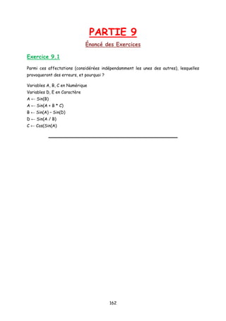 PARTIE 9
Énoncé des Exercices
Exercice 9.1
Parmi ces affectations (considérées indépendamment les unes des autres), lesquelles
provoqueront des erreurs, et pourquoi ?
Variables A, B, C en Numérique
Variables D, E en Caractère
A ← Sin(B)
A ← Sin(A + B * C)
B ← Sin(A) – Sin(D)
D ← Sin(A / B)
C ← Cos(Sin(A)
162
 