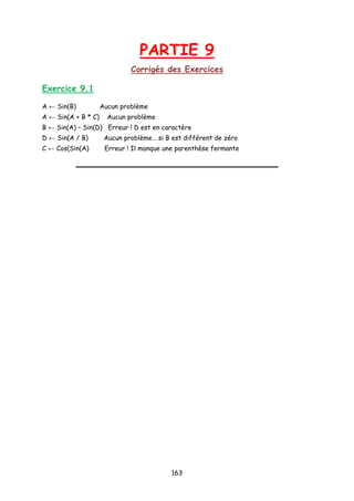 PARTIE 9
Corrigés des Exercices
Exercice 9.1
A ← Sin(B) Aucun problème
A ← Sin(A + B * C) Aucun problème
B ← Sin(A) – Sin(D) Erreur ! D est en caractère
D ← Sin(A / B) Aucun problème… si B est différent de zéro
C ← Cos(Sin(A) Erreur ! Il manque une parenthèse fermante
163
 