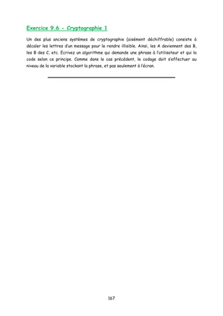 Exercice 9.6 - Cryptographie 1
Un des plus anciens systèmes de cryptographie (aisément déchiffrable) consiste à
décaler les lettres d’un message pour le rendre illisible. Ainsi, les A deviennent des B,
les B des C, etc. Ecrivez un algorithme qui demande une phrase à l’utilisateur et qui la
code selon ce principe. Comme dans le cas précédent, le codage doit s’effectuer au
niveau de la variable stockant la phrase, et pas seulement à l’écran.
167
 