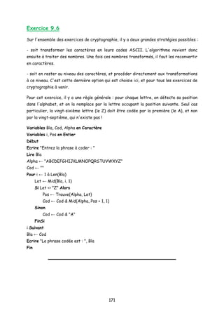 Exercice 9.6
Sur l'ensemble des exercices de cryptographie, il y a deux grandes stratégies possibles :
- soit transformer les caractères en leurs codes ASCII. L'algorithme revient donc
ensuite à traiter des nombres. Une fois ces nombres transformés, il faut les reconvertir
en caractères.
- soit en rester au niveau des caractères, et procéder directement aux transformations
à ce niveau. C'est cette dernière option qui est choisie ici, et pour tous les exercices de
cryptographie à venir.
Pour cet exercice, il y a une règle générale : pour chaque lettre, on détecte sa position
dans l'alphabet, et on la remplace par la lettre occupant la position suivante. Seul cas
particulier, la vingt-sixième lettre (le Z) doit être codée par la première (le A), et non
par la vingt-septième, qui n'existe pas !
Variables Bla, Cod, Alpha en Caractère
Variables i, Pos en Entier
Début
Ecrire "Entrez la phrase à coder : "
Lire Bla
Alpha ← "ABCDEFGHIJKLMNOPQRSTUVWXYZ"
Cod ← ""
Pour i ← 1 à Len(Bla)
Let ← Mid(Bla, i, 1)
Si Let <> "Z" Alors
Pos ← Trouve(Alpha, Let)
Cod ← Cod & Mid(Alpha, Pos + 1, 1)
Sinon
Cod ← Cod & "A"
FinSi
i Suivant
Bla ← Cod
Ecrire "La phrase codée est : ", Bla
Fin
171
 