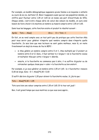 Par exemple, un modèle démographique supposera qu’une femme a en moyenne x enfants
au cours de sa vie, mettons 1,5. Mais il supposera aussi que sur une population donnée, ce
chiffre peut fluctuer entre 1,35 et 1,65 (si on laisse une part d’incertitude de 10%).
Chaque année, c’est-à-dire chaque série de calcul des valeurs du modèle, on aura ainsi
besoin de faire choisir à la machine un nombre au hasard compris entre 1,35 et 1,65.
Dans tous les langages, cette fonction existe et produit le résultat suivant :
Après : Toto ← Alea() On a : 0 =< Toto < 1
En fait, on se rend compte avec un tout petit peu de pratique que cette fonction Aléa
peut nous servir pour générer n’importe quel nombre compris dans n’importe quelle
fourchette. Je sais bien que mes lecteurs ne sont guère matheux, mais là, on reste
franchement en deçà du niveau de feu le BEPC :
• si Alea génère un nombre compris entre 0 et 1, Alea multiplié par Z produit un
nombre entre 0 et Z. Donc, il faut estimer la « largeur » de la fourchette voulue
et multiplier Alea par cette « largeur » désirée.
• ensuite, si la fourchette ne commence pas à zéro, il va suffire d’ajouter ou de
retrancher quelque chose pour « caler » la fourchette au bon endroit.
Par exemple, si je veux générer un nombre entre 1,35 et 1,65 ; la « fourchette » mesure
0,30 de large. Donc : 0 =< Alea()*0,30 < 0,30
Il suffit dès lors d’ajouter 1,35 pour obtenir la fourchette voulue. Si j’écris que :
Toto ← Alea()*0,30 + 1,35
Toto aura bien une valeur comprise entre 1,35 et 1,65. Et le tour est joué !
Bon, il est grand temps que vous montriez ce que vous avez appris…
173
 