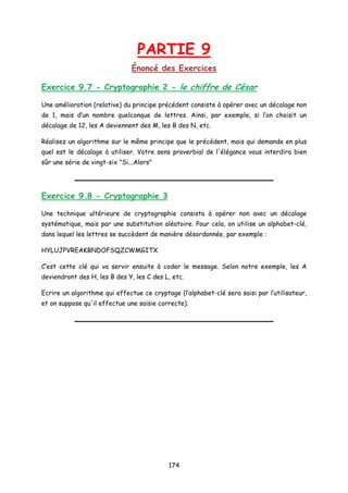 PARTIE 9
Énoncé des Exercices
Exercice 9.7 - Cryptographie 2 - le chiffre de César
Une amélioration (relative) du principe précédent consiste à opérer avec un décalage non
de 1, mais d’un nombre quelconque de lettres. Ainsi, par exemple, si l’on choisit un
décalage de 12, les A deviennent des M, les B des N, etc.
Réalisez un algorithme sur le même principe que le précédent, mais qui demande en plus
quel est le décalage à utiliser. Votre sens proverbial de l'élégance vous interdira bien
sûr une série de vingt-six "Si...Alors"
Exercice 9.8 - Cryptographie 3
Une technique ultérieure de cryptographie consista à opérer non avec un décalage
systématique, mais par une substitution aléatoire. Pour cela, on utilise un alphabet-clé,
dans lequel les lettres se succèdent de manière désordonnée, par exemple :
HYLUJPVREAKBNDOFSQZCWMGITX
C’est cette clé qui va servir ensuite à coder le message. Selon notre exemple, les A
deviendront des H, les B des Y, les C des L, etc.
Ecrire un algorithme qui effectue ce cryptage (l’alphabet-clé sera saisi par l’utilisateur,
et on suppose qu'il effectue une saisie correcte).
174
 