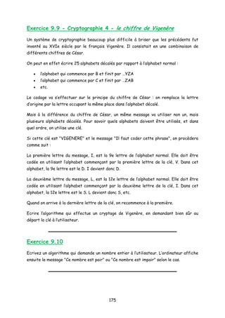 Exercice 9.9 - Cryptographie 4 - le chiffre de Vigenère
Un système de cryptographie beaucoup plus difficile à briser que les précédents fut
inventé au XVIe siècle par le français Vigenère. Il consistait en une combinaison de
différents chiffres de César.
On peut en effet écrire 25 alphabets décalés par rapport à l’alphabet normal :
• l’alphabet qui commence par B et finit par …YZA
• l’alphabet qui commence par C et finit par …ZAB
• etc.
Le codage va s’effectuer sur le principe du chiffre de César : on remplace la lettre
d’origine par la lettre occupant la même place dans l’alphabet décalé.
Mais à la différence du chiffre de César, un même message va utiliser non un, mais
plusieurs alphabets décalés. Pour savoir quels alphabets doivent être utilisés, et dans
quel ordre, on utilise une clé.
Si cette clé est "VIGENERE" et le message "Il faut coder cette phrase", on procèdera
comme suit :
La première lettre du message, I, est la 9e lettre de l’alphabet normal. Elle doit être
codée en utilisant l’alphabet commençant par la première lettre de la clé, V. Dans cet
alphabet, la 9e lettre est le D. I devient donc D.
La deuxième lettre du message, L, est la 12e lettre de l’alphabet normal. Elle doit être
codée en utilisant l’alphabet commençant par la deuxième lettre de la clé, I. Dans cet
alphabet, la 12e lettre est le S. L devient donc S, etc.
Quand on arrive à la dernière lettre de la clé, on recommence à la première.
Ecrire l’algorithme qui effectue un cryptage de Vigenère, en demandant bien sûr au
départ la clé à l’utilisateur.
Exercice 9.10
Ecrivez un algorithme qui demande un nombre entier à l’utilisateur. L’ordinateur affiche
ensuite le message "Ce nombre est pair" ou "Ce nombre est impair" selon le cas.
175
 