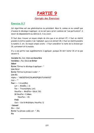 PARTIE 9
Corrigés des Exercices
Exercice 9.7
Cet algorithme est une généralisation du précédent. Mais là, comme on ne connaît pas
d'avance le décalage à appliquer, on ne sait pas a priori combien de "cas particuliers", à
savoir de dépassements au-delà du Z, il va y avoir.
Il faut donc trouver un moyen simple de dire que si on obtient 27, il faut en réalité
prendre la lettre numéro 1 de l'alphabet, que si on obtient 28, il faut en réalité prendre
la numéro 2, etc. Ce moyen simple existe : il faut considérer le reste de la division par
26, autrement dit le modulo.
Il y a une petite ruse supplémentaire à appliquer, puisque 26 doit rester 26 et ne pas
devenir 0.
Variable Bla, Cod, Alpha en Caractère
Variables i, Pos, Décal en Entier
Début
Ecrire "Entrez le décalage à appliquer : "
Lire Décal
Ecrire "Entrez la phrase à coder : "
Lire Bla
Alpha ← "ABCDEFGHIJKLMNOPQRSTUVWXYZ"
Cod ← ""
Pour i ← 1 à Len(Bla)
Let ← Mid(Bla, i, 1)
Pos ← Trouve(Alpha, Let)
NouvPos ← Mod(Pos + Décal, 26)
Si NouvPos = 0 Alors
NouvPos ← 26
FinSi
Cod ← Cod & Mid(Alpha, NouvPos, 1)
i Suivant
Bla ← Cod
Ecrire "La phrase codée est : ", Bla
Fin
177
 