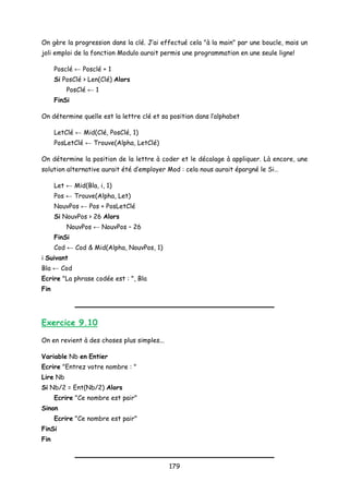 On gère la progression dans la clé. J’ai effectué cela "à la main" par une boucle, mais un
joli emploi de la fonction Modulo aurait permis une programmation en une seule ligne!
Posclé ← Posclé + 1
Si PosClé > Len(Clé) Alors
PosClé ← 1
FinSi
On détermine quelle est la lettre clé et sa position dans l’alphabet
LetClé ← Mid(Clé, PosClé, 1)
PosLetClé ← Trouve(Alpha, LetClé)
On détermine la position de la lettre à coder et le décalage à appliquer. Là encore, une
solution alternative aurait été d’employer Mod : cela nous aurait épargné le Si…
Let ← Mid(Bla, i, 1)
Pos ← Trouve(Alpha, Let)
NouvPos ← Pos + PosLetClé
Si NouvPos > 26 Alors
NouvPos ← NouvPos – 26
FinSi
Cod ← Cod & Mid(Alpha, NouvPos, 1)
i Suivant
Bla ← Cod
Ecrire "La phrase codée est : ", Bla
Fin
Exercice 9.10
On en revient à des choses plus simples...
Variable Nb en Entier
Ecrire "Entrez votre nombre : "
Lire Nb
Si Nb/2 = Ent(Nb/2) Alors
Ecrire "Ce nombre est pair"
Sinon
Ecrire "Ce nombre est pair"
FinSi
Fin
179
 
