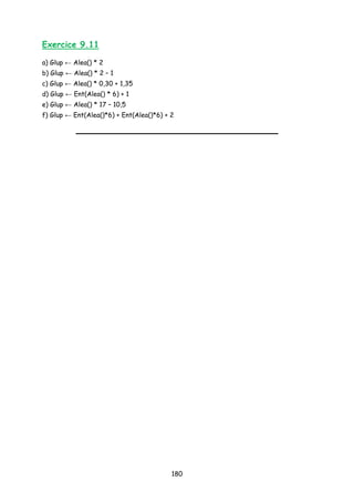 Exercice 9.11
a) Glup ← Alea() * 2
b) Glup ← Alea() * 2 – 1
c) Glup ← Alea() * 0,30 + 1,35
d) Glup ← Ent(Alea() * 6) + 1
e) Glup ← Alea() * 17 – 10,5
f) Glup ← Ent(Alea()*6) + Ent(Alea()*6) + 2
180
 